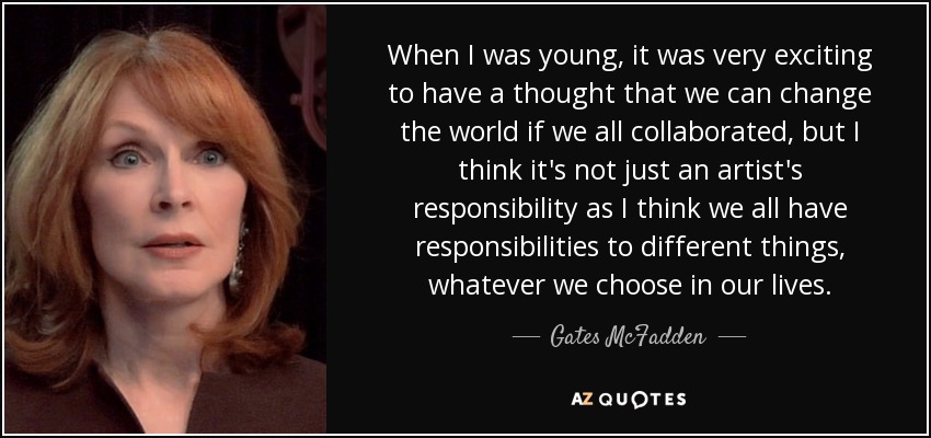 When I was young, it was very exciting to have a thought that we can change the world if we all collaborated, but I think it's not just an artist's responsibility as I think we all have responsibilities to different things, whatever we choose in our lives. - Gates McFadden