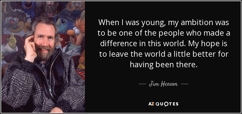 When I was young, my ambition was to be one of the people who made a difference in this world. My hope is to leave the world a little better for having been there. - Jim Henson