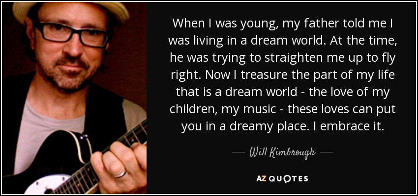 When I was young, my father told me I was living in a dream world. At the time, he was trying to straighten me up to fly right. Now I treasure the part of my life that is a dream world - the love of my children, my music - these loves can put you in a dreamy place. I embrace it. - Will Kimbrough