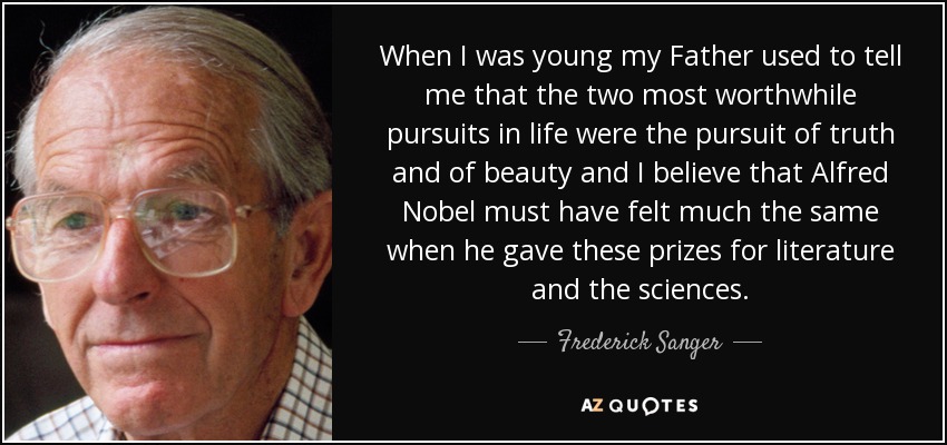 When I was young my Father used to tell me that the two most worthwhile pursuits in life were the pursuit of truth and of beauty and I believe that Alfred Nobel must have felt much the same when he gave these prizes for literature and the sciences. - Frederick Sanger