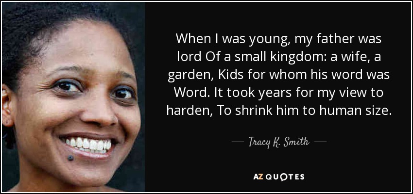 When I was young, my father was lord Of a small kingdom: a wife, a garden, Kids for whom his word was Word. It took years for my view to harden, To shrink him to human size. - Tracy K. Smith