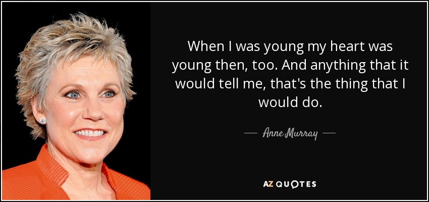 When I was young my heart was young then, too. And anything that it would tell me, that's the thing that I would do. - Anne Murray