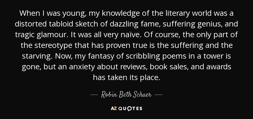 When I was young, my knowledge of the literary world was a distorted tabloid sketch of dazzling fame, suffering genius, and tragic glamour. It was all very naïve. Of course, the only part of the stereotype that has proven true is the suffering and the starving. Now, my fantasy of scribbling poems in a tower is gone, but an anxiety about reviews, book sales, and awards has taken its place. - Robin Beth Schaer