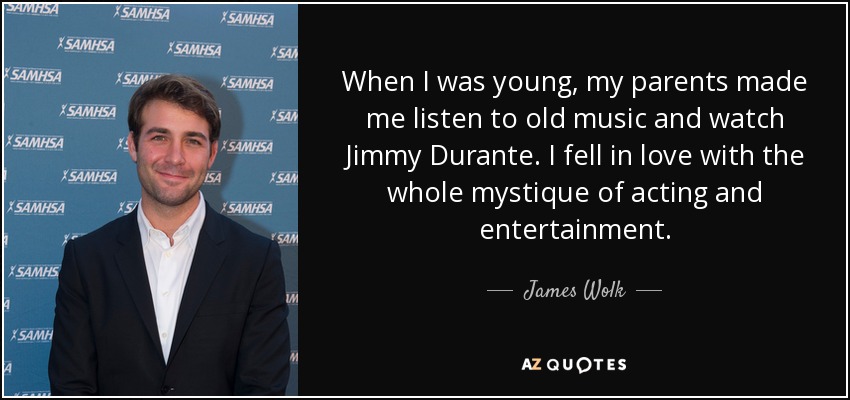 When I was young, my parents made me listen to old music and watch Jimmy Durante. I fell in love with the whole mystique of acting and entertainment. - James Wolk