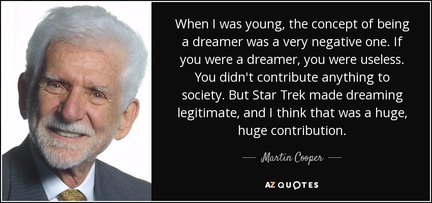 When I was young, the concept of being a dreamer was a very negative one. If you were a dreamer, you were useless. You didn't contribute anything to society. But Star Trek made dreaming legitimate, and I think that was a huge, huge contribution. - Martin Cooper