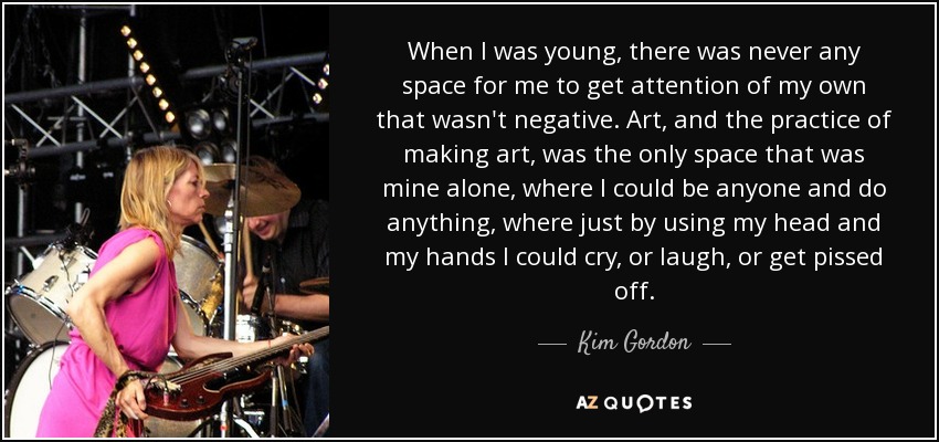 When I was young, there was never any space for me to get attention of my own that wasn't negative. Art, and the practice of making art, was the only space that was mine alone, where I could be anyone and do anything, where just by using my head and my hands I could cry, or laugh, or get pissed off. - Kim Gordon