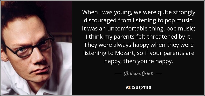 When I was young, we were quite strongly discouraged from listening to pop music. It was an uncomfortable thing, pop music; I think my parents felt threatened by it. They were always happy when they were listening to Mozart, so if your parents are happy, then you're happy. - William Orbit