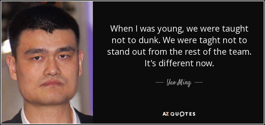 When I was young, we were taught not to dunk. We were taght not to stand out from the rest of the team. It's different now. - Yao Ming