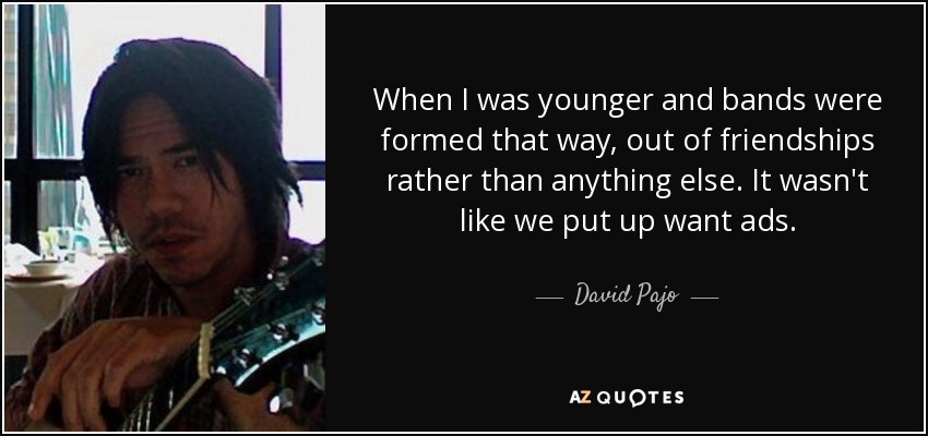 When I was younger and bands were formed that way, out of friendships rather than anything else. It wasn't like we put up want ads. - David Pajo