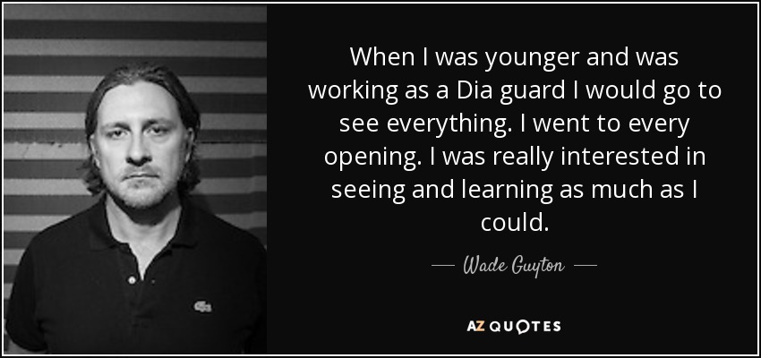When I was younger and was working as a Dia guard I would go to see everything. I went to every opening. I was really interested in seeing and learning as much as I could. - Wade Guyton