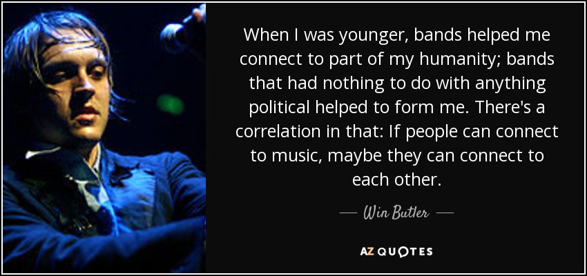 When I was younger, bands helped me connect to part of my humanity; bands that had nothing to do with anything political helped to form me. There's a correlation in that: If people can connect to music, maybe they can connect to each other. - Win Butler