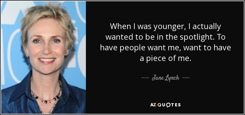 When I was younger, I actually wanted to be in the spotlight. To have people want me, want to have a piece of me. - Jane Lynch