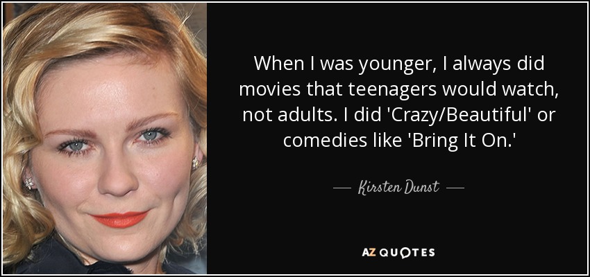 When I was younger, I always did movies that teenagers would watch, not adults. I did 'Crazy/Beautiful' or comedies like 'Bring It On.' - Kirsten Dunst