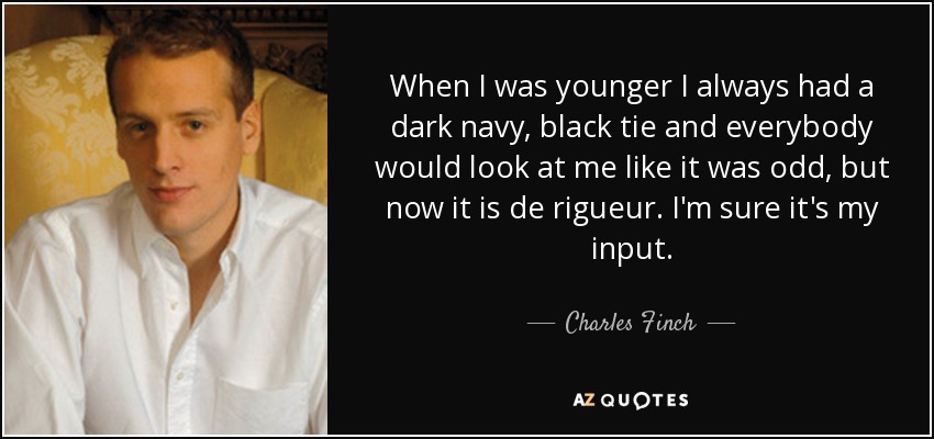 When I was younger I always had a dark navy, black tie and everybody would look at me like it was odd, but now it is de rigueur. I'm sure it's my input. - Charles Finch