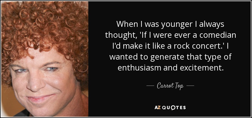When I was younger I always thought, 'If I were ever a comedian I'd make it like a rock concert.' I wanted to generate that type of enthusiasm and excitement. - Carrot Top