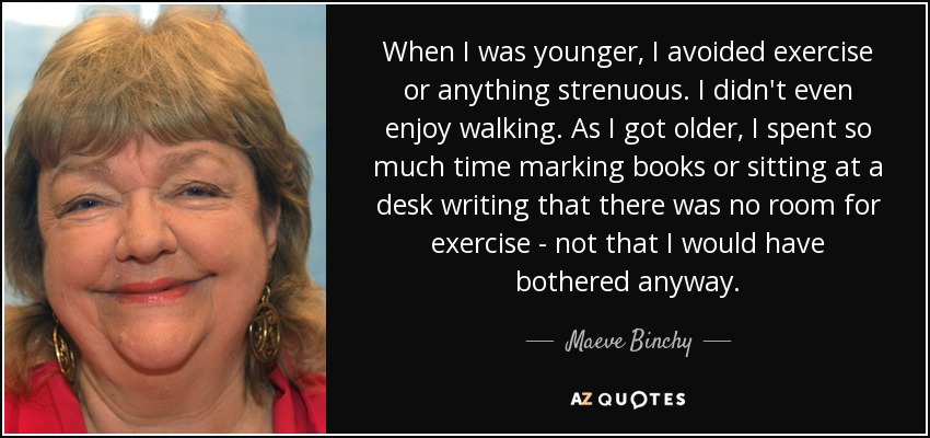 When I was younger, I avoided exercise or anything strenuous. I didn't even enjoy walking. As I got older, I spent so much time marking books or sitting at a desk writing that there was no room for exercise - not that I would have bothered anyway. - Maeve Binchy
