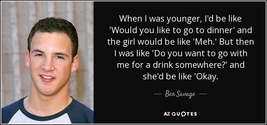 When I was younger, I'd be like 'Would you like to go to dinner' and the girl would be like 'Meh.' But then I was like 'Do you want to go with me for a drink somewhere?' and she'd be like 'Okay. - Ben Savage