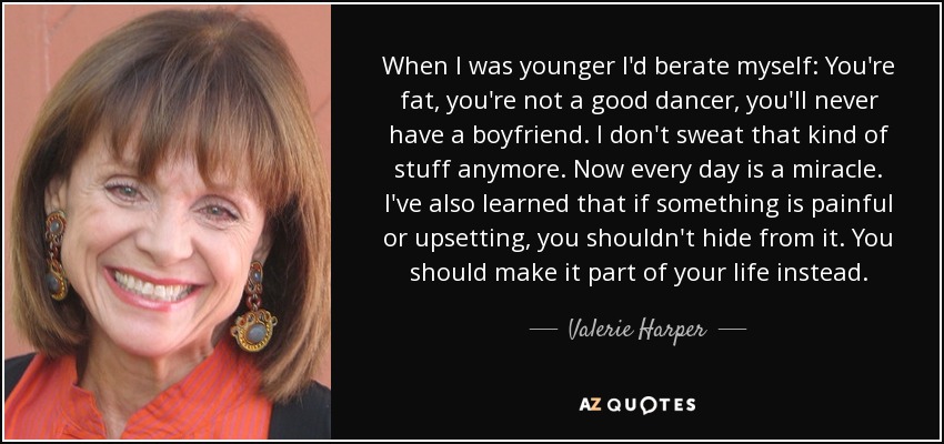 When I was younger I'd berate myself: You're fat, you're not a good dancer, you'll never have a boyfriend. I don't sweat that kind of stuff anymore. Now every day is a miracle. I've also learned that if something is painful or upsetting, you shouldn't hide from it. You should make it part of your life instead. - Valerie Harper