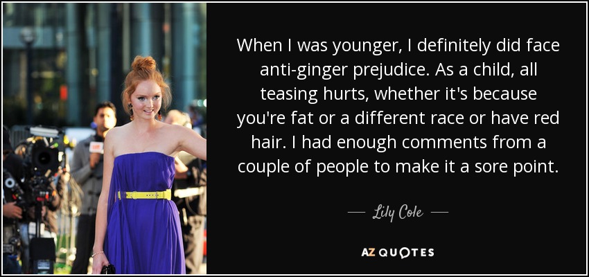 When I was younger, I definitely did face anti-ginger prejudice. As a child, all teasing hurts, whether it's because you're fat or a different race or have red hair. I had enough comments from a couple of people to make it a sore point. - Lily Cole