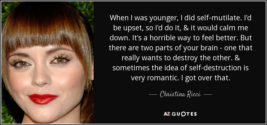 When I was younger, I did self-mutilate. I'd be upset, so I'd do it, & it would calm me down. It's a horrible way to feel better. But there are two parts of your brain - one that really wants to destroy the other. & sometimes the idea of self-destruction is very romantic. I got over that. - Christina Ricci