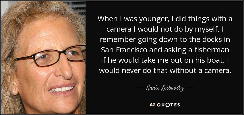 When I was younger, I did things with a camera I would not do by myself. I remember going down to the docks in San Francisco and asking a fisherman if he would take me out on his boat. I would never do that without a camera. - Annie Leibovitz
