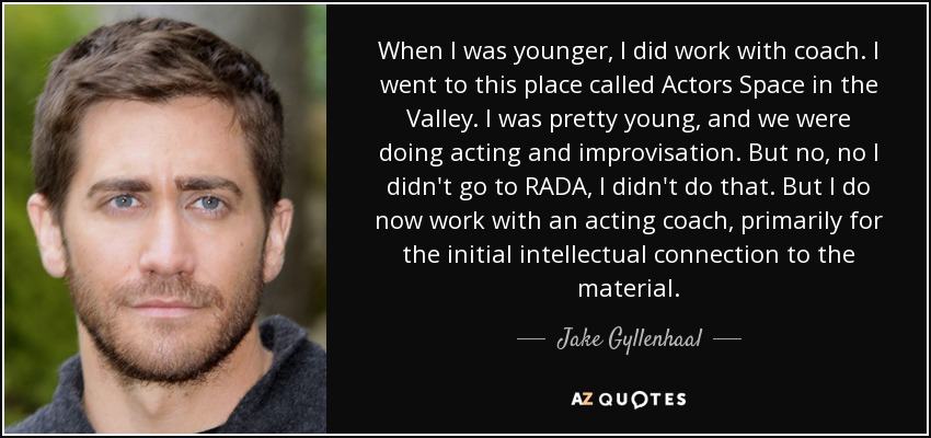 When I was younger, I did work with coach. I went to this place called Actors Space in the Valley. I was pretty young, and we were doing acting and improvisation. But no, no I didn't go to RADA, I didn't do that. But I do now work with an acting coach, primarily for the initial intellectual connection to the material. - Jake Gyllenhaal