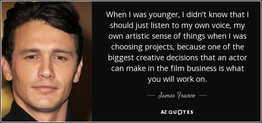 When I was younger, I didn’t know that I should just listen to my own voice, my own artistic sense of things when I was choosing projects, because one of the biggest creative decisions that an actor can make in the film business is what you will work on. - James Franco