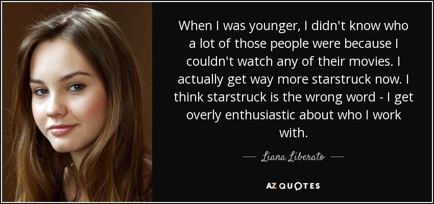 When I was younger, I didn't know who a lot of those people were because I couldn't watch any of their movies. I actually get way more starstruck now. I think starstruck is the wrong word - I get overly enthusiastic about who I work with. - Liana Liberato