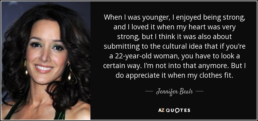 When I was younger, I enjoyed being strong, and I loved it when my heart was very strong, but I think it was also about submitting to the cultural idea that if you're a 22-year-old woman, you have to look a certain way. I'm not into that anymore. But I do appreciate it when my clothes fit. - Jennifer Beals