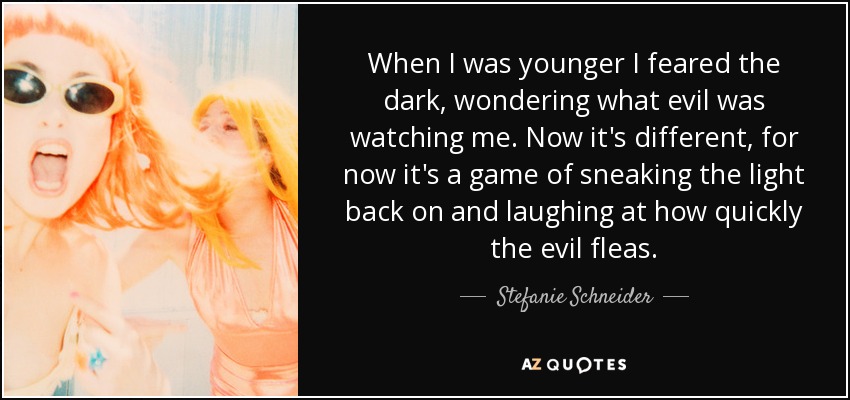 When I was younger I feared the dark, wondering what evil was watching me. Now it's different, for now it's a game of sneaking the light back on and laughing at how quickly the evil fleas. - Stefanie Schneider