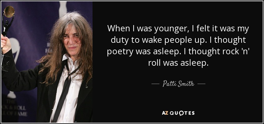 When I was younger, I felt it was my duty to wake people up. I thought poetry was asleep. I thought rock 'n' roll was asleep. - Patti Smith