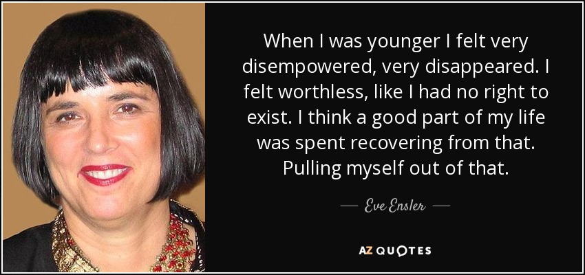 When I was younger I felt very disempowered, very disappeared. I felt worthless, like I had no right to exist. I think a good part of my life was spent recovering from that. Pulling myself out of that. - Eve Ensler