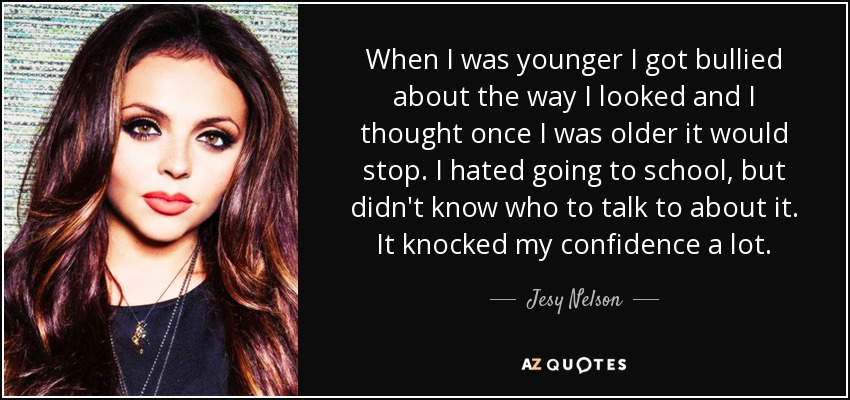 When I was younger I got bullied about the way I looked and I thought once I was older it would stop. I hated going to school, but didn't know who to talk to about it. It knocked my confidence a lot. - Jesy Nelson