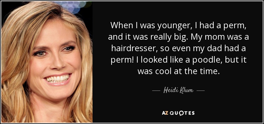 When I was younger, I had a perm, and it was really big. My mom was a hairdresser, so even my dad had a perm! I looked like a poodle, but it was cool at the time. - Heidi Klum