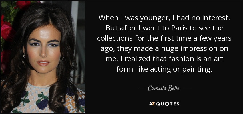 When I was younger, I had no interest. But after I went to Paris to see the collections for the first time a few years ago, they made a huge impression on me. I realized that fashion is an art form, like acting or painting. - Camilla Belle