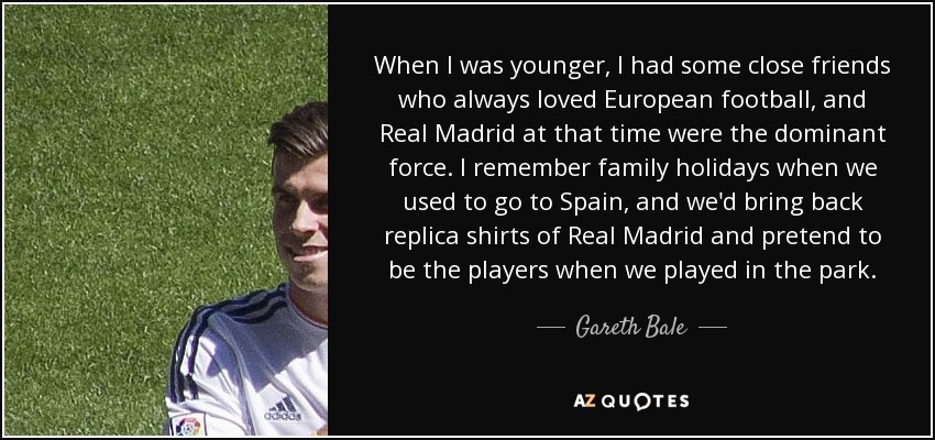 When I was younger, I had some close friends who always loved European football, and Real Madrid at that time were the dominant force. I remember family holidays when we used to go to Spain, and we'd bring back replica shirts of Real Madrid and pretend to be the players when we played in the park. - Gareth Bale