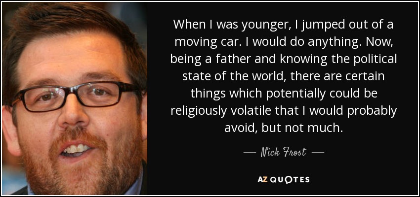 When I was younger, I jumped out of a moving car. I would do anything. Now, being a father and knowing the political state of the world, there are certain things which potentially could be religiously volatile that I would probably avoid, but not much. - Nick Frost