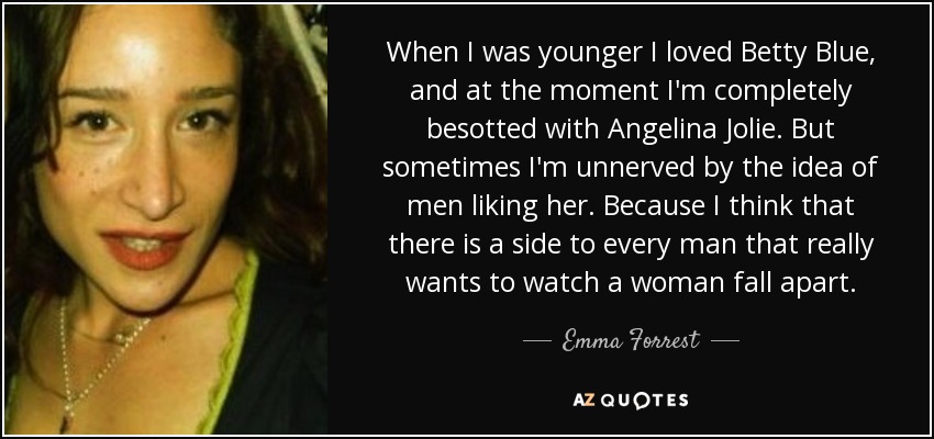 When I was younger I loved Betty Blue, and at the moment I'm completely besotted with Angelina Jolie. But sometimes I'm unnerved by the idea of men liking her. Because I think that there is a side to every man that really wants to watch a woman fall apart. - Emma Forrest