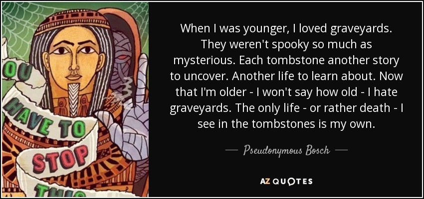 When I was younger, I loved graveyards. They weren't spooky so much as mysterious. Each tombstone another story to uncover. Another life to learn about. Now that I'm older - I won't say how old - I hate graveyards. The only life - or rather death - I see in the tombstones is my own. - Pseudonymous Bosch