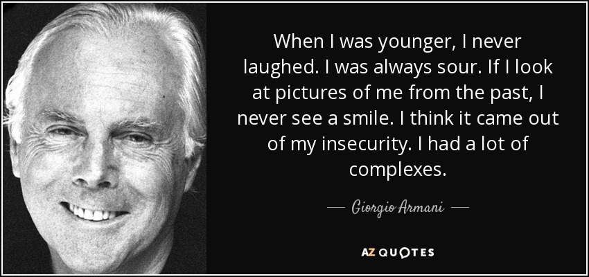 When I was younger, I never laughed. I was always sour. If I look at pictures of me from the past, I never see a smile. I think it came out of my insecurity. I had a lot of complexes. - Giorgio Armani