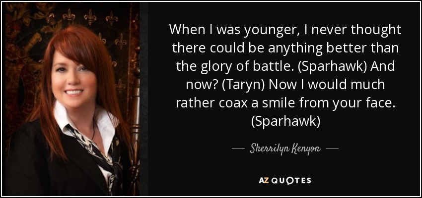 When I was younger, I never thought there could be anything better than the glory of battle. (Sparhawk) And now? (Taryn) Now I would much rather coax a smile from your face. (Sparhawk) - Sherrilyn Kenyon
