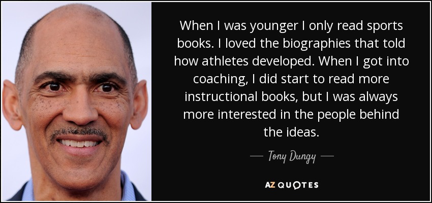 When I was younger I only read sports books. I loved the biographies that told how athletes developed. When I got into coaching, I did start to read more instructional books, but I was always more interested in the people behind the ideas. - Tony Dungy