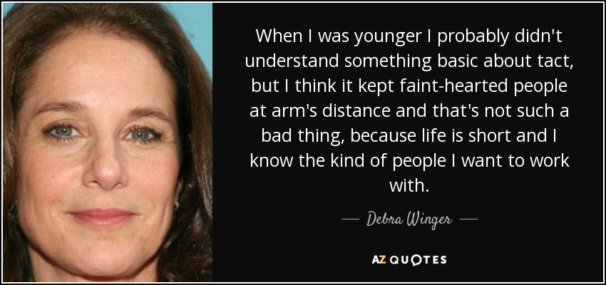 When I was younger I probably didn't understand something basic about tact, but I think it kept faint-hearted people at arm's distance and that's not such a bad thing, because life is short and I know the kind of people I want to work with. - Debra Winger
