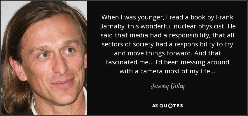 When I was younger, I read a book by Frank Barnaby, this wonderful nuclear physicist. He said that media had a responsibility, that all sectors of society had a responsibility to try and move things forward. And that fascinated me... I'd been messing around with a camera most of my life... - Jeremy Gilley