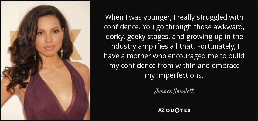 When I was younger, I really struggled with confidence. You go through those awkward, dorky, geeky stages, and growing up in the industry amplifies all that. Fortunately, I have a mother who encouraged me to build my confidence from within and embrace my imperfections. - Jurnee Smollett