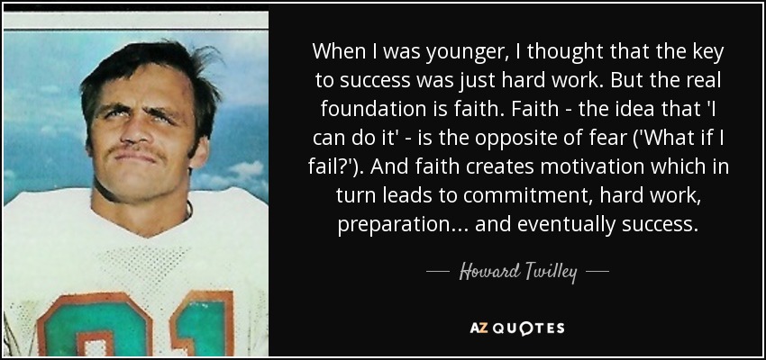 When I was younger, I thought that the key to success was just hard work. But the real foundation is faith. Faith - the idea that 'I can do it' - is the opposite of fear ('What if I fail?'). And faith creates motivation which in turn leads to commitment, hard work, preparation ... and eventually success. - Howard Twilley