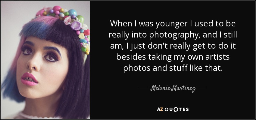 When I was younger I used to be really into photography, and I still am, I just don't really get to do it besides taking my own artists photos and stuff like that. - Melanie Martinez