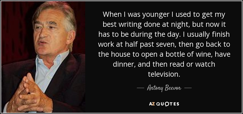 When I was younger I used to get my best writing done at night, but now it has to be during the day. I usually finish work at half past seven, then go back to the house to open a bottle of wine, have dinner, and then read or watch television. - Antony Beevor