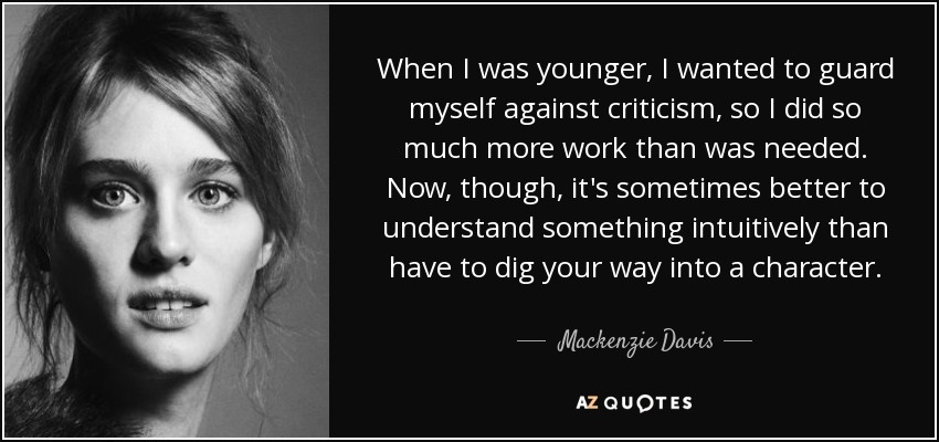 When I was younger, I wanted to guard myself against criticism, so I did so much more work than was needed. Now, though, it's sometimes better to understand something intuitively than have to dig your way into a character. - Mackenzie Davis
