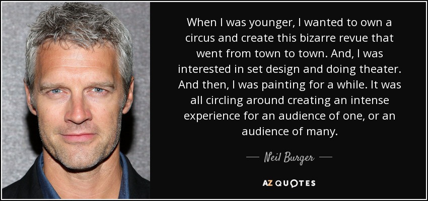 When I was younger, I wanted to own a circus and create this bizarre revue that went from town to town. And, I was interested in set design and doing theater. And then, I was painting for a while. It was all circling around creating an intense experience for an audience of one, or an audience of many. - Neil Burger